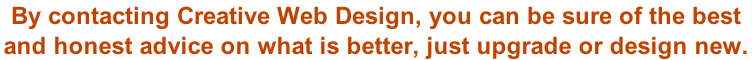 By contacting Creative Web Design, you can be sure of the best  and honest advice on what is better, just upgrade or design new.
